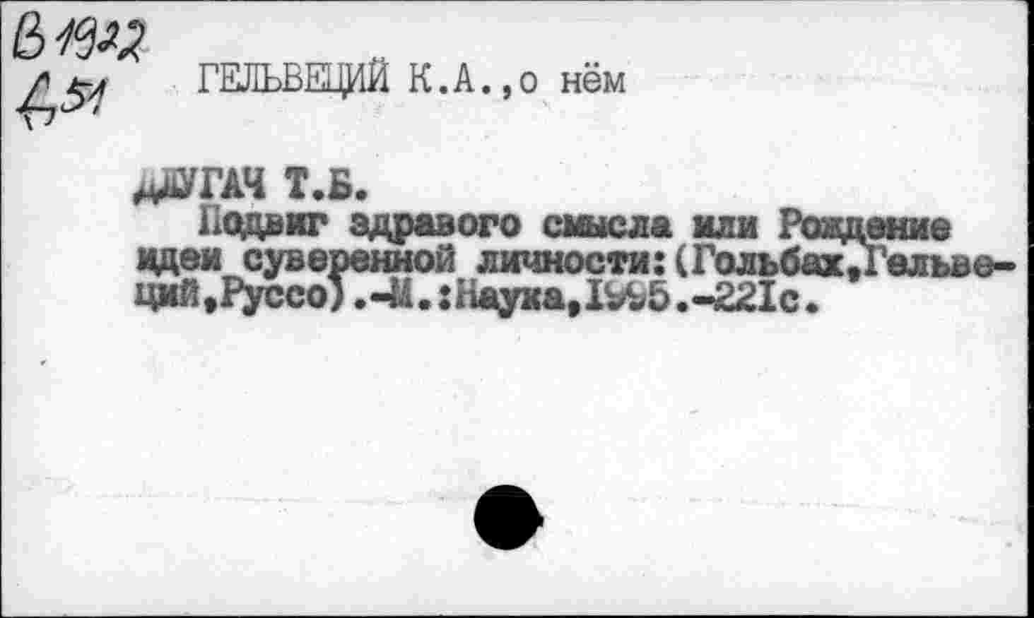 ﻿№
ГЕЛЬВЕЦИЙ К.А.,о нём
дЙТАЧ т.б.
Подвиг здравого смысла или Рождение идеи суверенной личности:(Гольбах,Гелъве-ций,Руссо) ,-И.: Наука, 1^5 .«-221с.